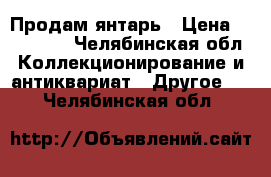 Продам янтарь › Цена ­ 350 000 - Челябинская обл. Коллекционирование и антиквариат » Другое   . Челябинская обл.